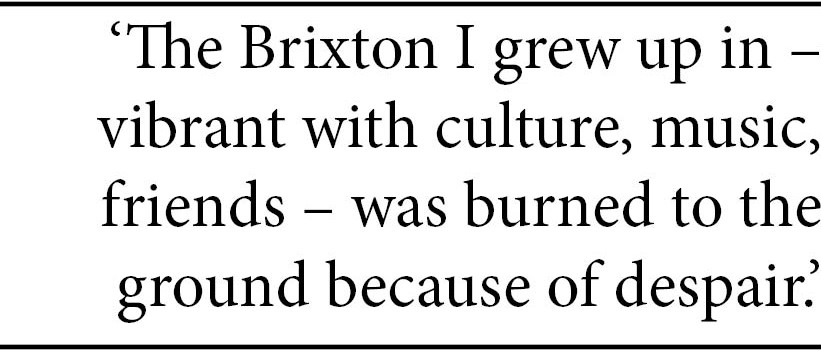Quote: "The Brixton I grew up in - vibrant with culture, music, friends - was burned to the ground because of despair.